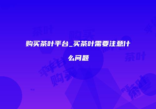 购买茶叶平台_买茶叶需要注意什么问题