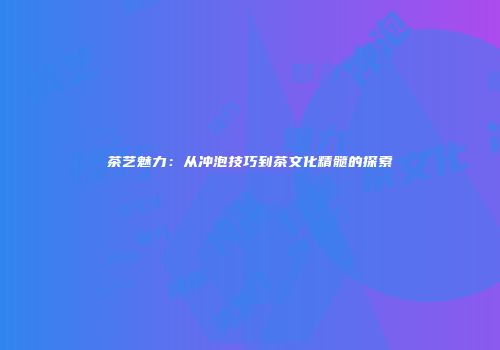 茶艺魅力：从冲泡技巧到茶文化精髓的探索
