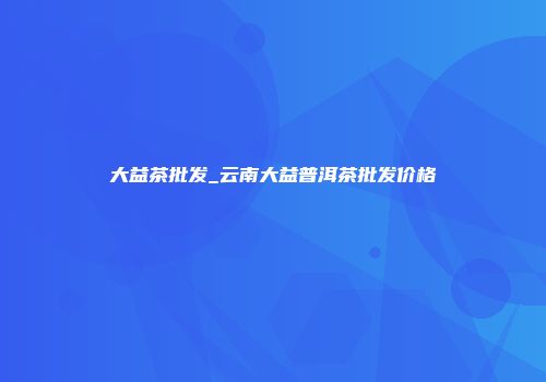 大益茶批发_云南大益普洱茶批发价格