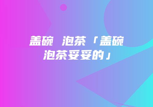 盖碗 泡茶「盖碗泡茶妥妥的」