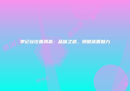李记谷庄普洱茶：品味之道，领略茶香魅力