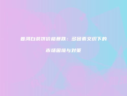 普洱白茶饼价格暴跌：多因素交织下的市场困境与对策