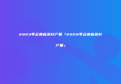 2023年云南省茶叶产量「2020年云南省茶叶产量」
