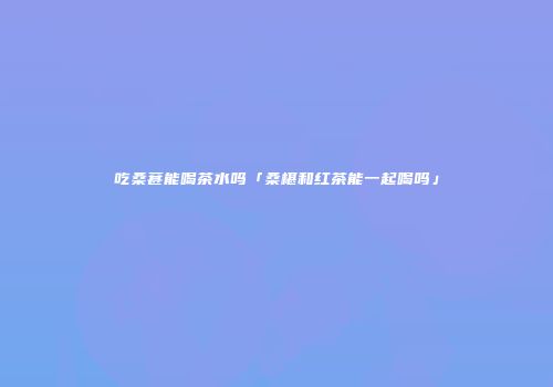 吃桑葚能喝茶水吗「桑椹和红茶能一起喝吗」