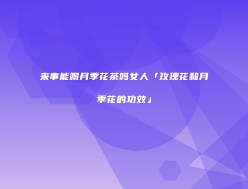 来事能喝月季花茶吗女人「玫瑰花和月季花的功效」