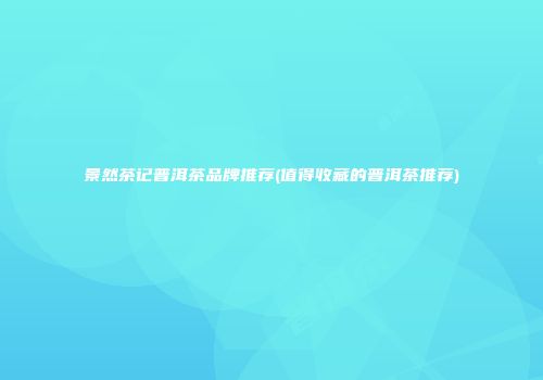 景然茶记普洱茶品牌推荐(值得收藏的普洱茶推荐)