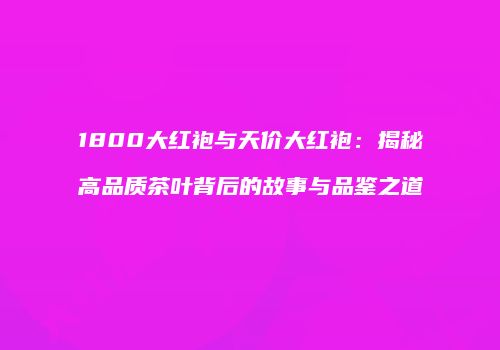 1800大红袍与天价大红袍：揭秘高品质茶叶背后的故事与品鉴之道