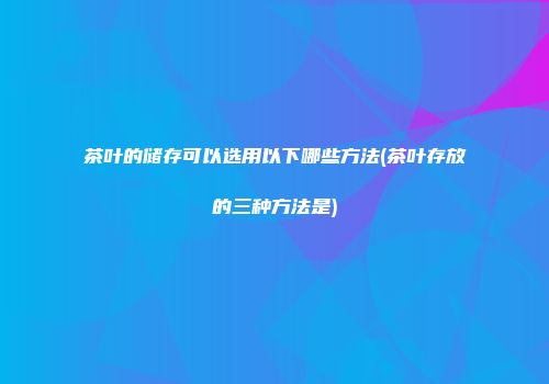 茶叶的储存可以选用以下哪些方法(茶叶存放的三种方法是)