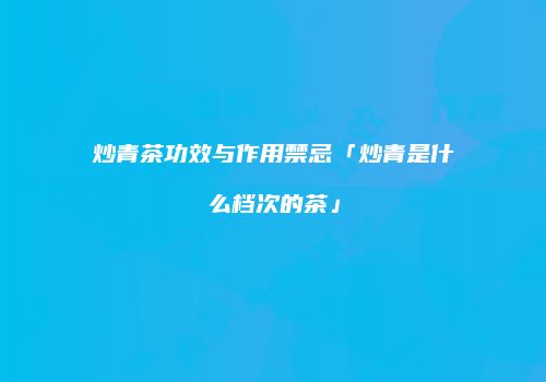 炒青茶功效与作用禁忌「炒青是什么档次的茶」