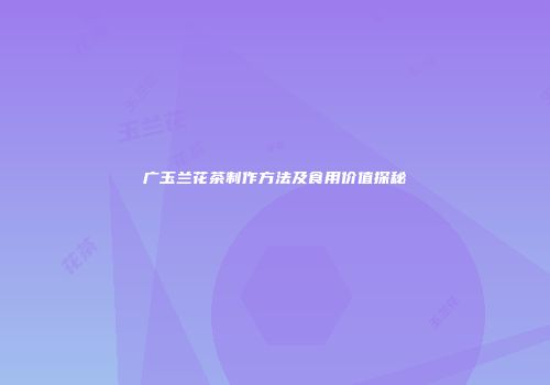 广玉兰花茶制作方法及食用价值探秘