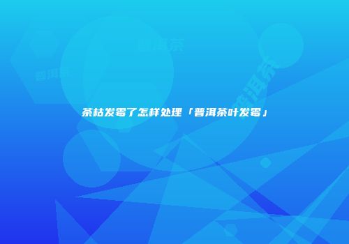 茶枯发霉了怎样处理「普洱茶叶发霉」
