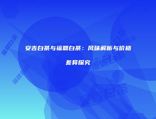 安吉白茶与福鼎白茶：风味解析与价格差异探究