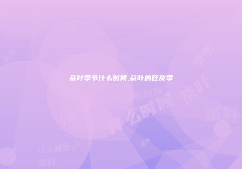 茶叶季节什么时候,茶叶的旺淡季