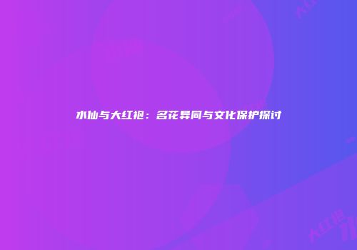 水仙与大红袍：名花异同与文化保护探讨