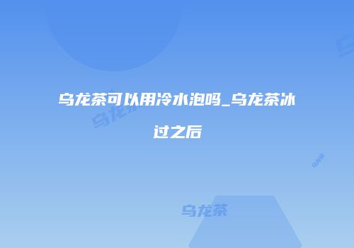 乌龙茶可以用冷水泡吗_乌龙茶冰过之后