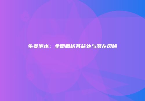 生姜泡水：全面解析其益处与潜在风险