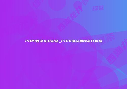 2019西湖龙井价格_2018明前西湖龙井价格