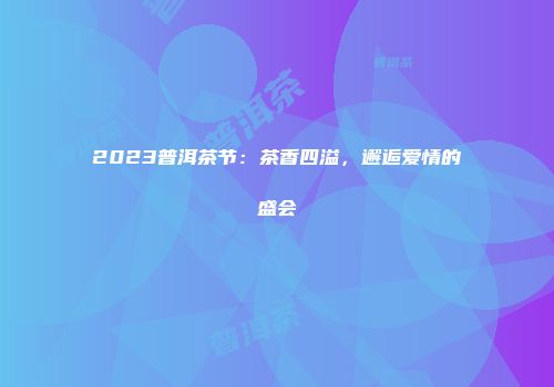 2023普洱茶节：茶香四溢，邂逅爱情的盛会