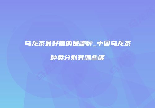 乌龙茶最好喝的是哪种_中国乌龙茶种类分别有哪些呢