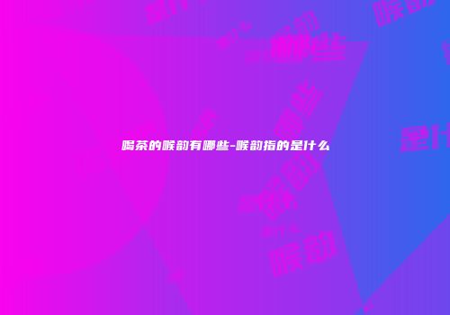 喝茶的喉韵有哪些-喉韵指的是什么