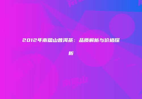 2012年南糯山普洱茶：品质解析与价格探析