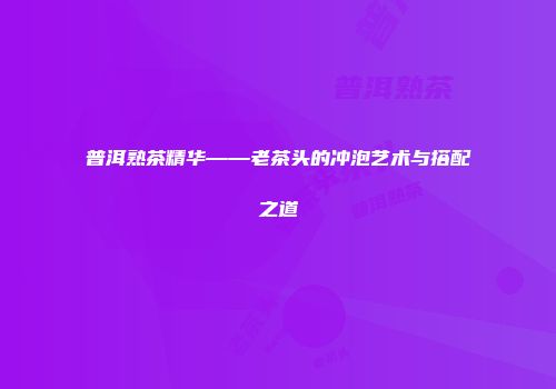 普洱熟茶精华——老茶头的冲泡艺术与搭配之道