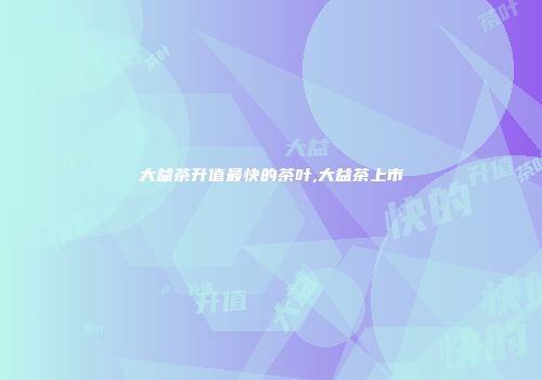 大益茶升值最快的茶叶,大益茶上市