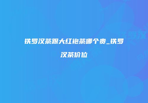铁罗汉茶跟大红袍茶哪个贵_铁罗汉茶价位