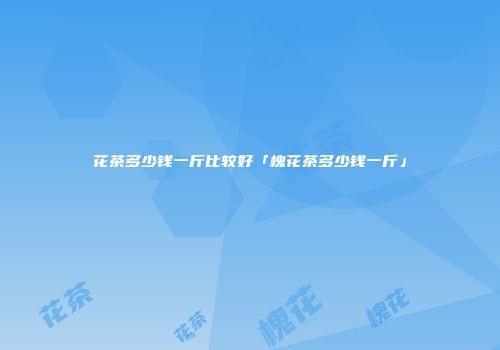 花茶多少钱一斤比较好「槐花茶多少钱一斤」