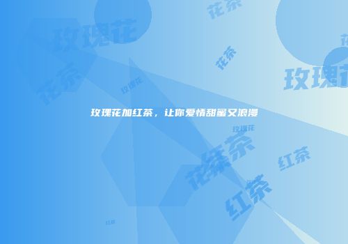 玫瑰花加红茶，让你爱情甜蜜又浪漫