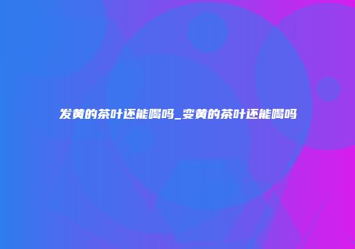 发黄的茶叶还能喝吗_变黄的茶叶还能喝吗