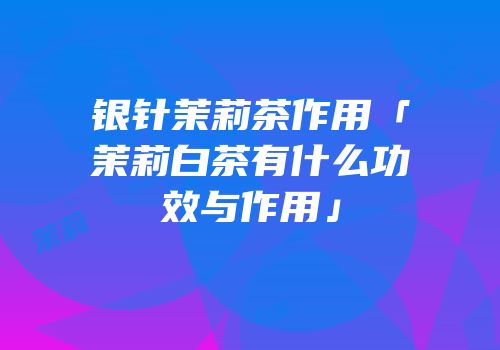 银针茉莉茶作用「茉莉白茶有什么功效与作用」