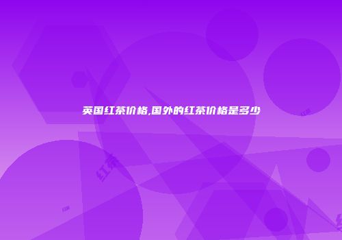 英国红茶价格,国外的红茶价格是多少