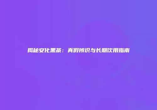 揭秘安化黑茶：真假辨识与长期饮用指南