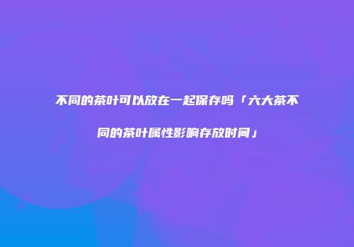 不同的茶叶可以放在一起保存吗「六大茶不同的茶叶属性影响存放时间」