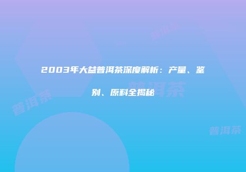 2003年大益普洱茶深度解析：产量、鉴别、原料全揭秘