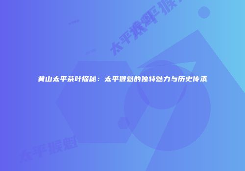 黄山太平茶叶探秘：太平猴魁的独特魅力与历史传承