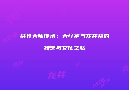 茶界大师传承：大红袍与龙井茶的技艺与文化之旅
