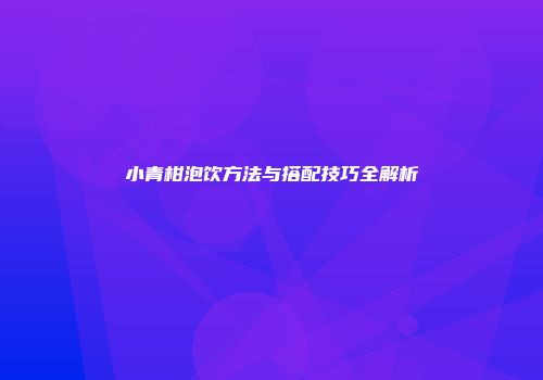 小青柑泡饮方法与搭配技巧全解析