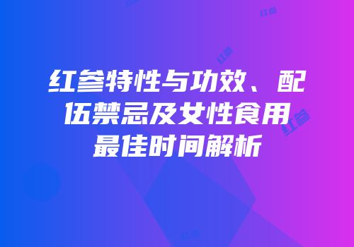 红参特性与功效、配伍禁忌及女性食用最佳时间解析