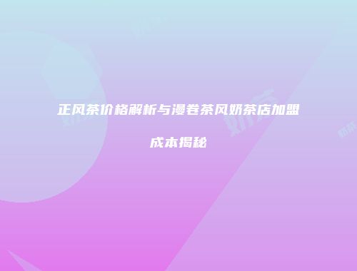 正风茶价格解析与漫卷茶风奶茶店加盟成本揭秘