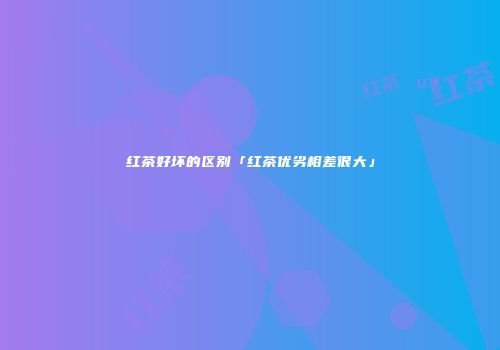 红茶好坏的区别「红茶优劣相差很大」