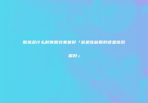 脂流茶什么时候喝效果最好「茶是饭前喝好还是饭后喝好」