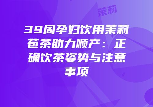 39周孕妇饮用茉莉苞茶助力顺产：正确饮茶姿势与注意事项