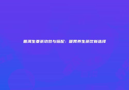 普洱生姜茶功效与搭配：暖胃养生茶饮新选择