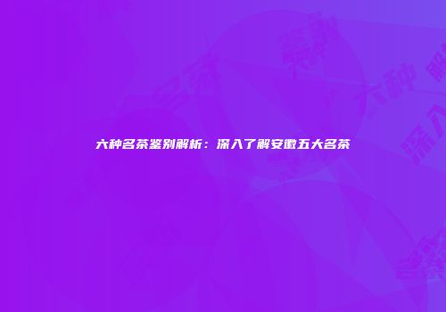 六种名茶鉴别解析：深入了解安徽五大名茶
