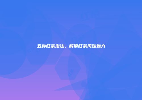 五种红茶泡法，解锁红茶风味魅力