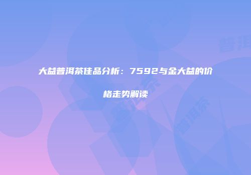 大益普洱茶佳品分析：7592与金大益的价格走势解读