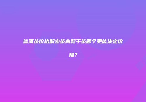 普洱茶价格解密茶青和干茶哪个更能决定价格？