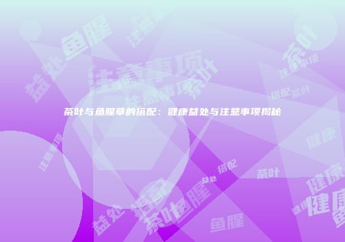 茶叶与鱼腥草的搭配：健康益处与注意事项揭秘